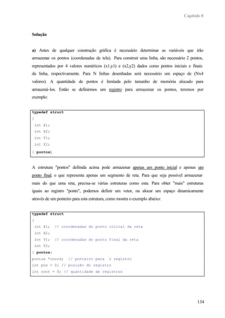 Capítulo 8



Solução


a) Antes de qualquer construção gráfica é necessário determinar as variáveis que irão
armazenar os pontos (coordenadas de tela). Para construir uma linha, são necessário 2 pontos,
representados por 4 valores numéricos (x1,y1) e (x2,y2) dados como pontos iniciais e finais
da linha, respectivamente. Para N linhas desenhadas será necessário um espaço de (Nx4
valores). A quantidade de pontos é limitada pelo tamanho de memória alocado para
armazená-los. Então se definirmos um registro para armazenar os pontos, teremos por
exemplo:


typedef struct
{
    int X1;
    int X2;
    int Y1;
    int Y2;

} pontos;



A estrutura "pontos" definida acima pode armazenar apenas um ponto inicial e apenas um
ponto final, o que representa apenas um segmento de reta. Para que seja possível armazenar
mais do que uma reta, precisa-se várias estruturas como esta. Para obter "mais" estruturas
iguais ao registro "ponto", podemos definir um vetor, ou alocar um espaço dinamicamente
através de um ponteiro para esta estrutura, como mostra o exemplo abaixo:


typedef struct
{
    int X1;   // coordenadas do ponto inicial da reta
    int X2;
    int Y1;   // coordenadas do ponto final da reta
    int Y2;
} pontos;
pontos *coord;      // ponteiro para       o registro
int pos = 0; // posição do registro
int cont = 0; // quantidade de registros




                                                                                         134
 