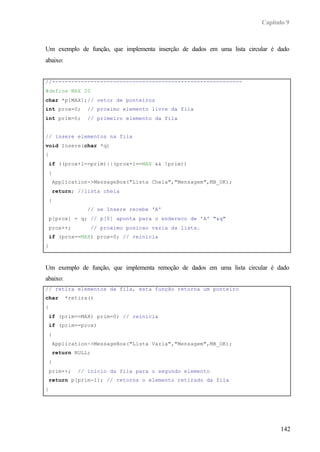 Capítulo 9



Um exemplo de função, que implementa inserção de dados em uma lista circular é dado
abaixo:


//-----------------------------------------------------------
#define MAX 20
char *p[MAX];// vetor de ponteiros
int prox=0;        // proximo elemento livre da fila
int prim=0;        // primeiro elemento da fila


// insere elementos na fila
void Insere(char *q)
{
    if ((prox+1==prim)||(prox+1==MAX && !prim))
    {
        Application->MessageBox("Lista Cheia","Mensagem",MB_OK);
        return; //lista cheia
    }
                   // se Insere recebe 'A'
    p[prox] = q; // p[0] aponta para o endereco de 'A' "&q"
    prox++;            // proximo posicao vazia da lista.
    if (prox==MAX) prox=0; // reinicia
}



Um exemplo de função, que implementa remoção de dados em uma lista circular é dado
abaixo:
// retira elementos da fila, esta função retorna um ponteiro
char        *retira()
{
    if (prim==MAX) prim=0; // reinicia
    if (prim==prox)
    {
        Application->MessageBox("Lista Vazia","Mensagem",MB_OK);
        return NULL;
    }
    prim++;     // início da fila para o segundo elemento
    return p[prim-1]; // retorna o elemento retirado da fila
}




                                                                                142
 