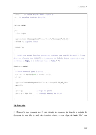 Capítulo 9


    *p = i;        // falta alocar memoria para p
    p++; // proxima posicao da pilha
}


int pop(void)
{
    p--;
    if(p < topo)
    {
        Application->MessageBox("Pilha Vazia","Mensagem",MB_OK);
        return 0; //pilha vazia
    }
    return *p;
}


/** Antes que estas funções possam ser usadas, uma região de memória livre
deve ser alocada com MALLOC(). O endereço de início dessa região deve ser
atribuída a topo, e o endereço final a tama.* */


void main(void)
{
    // obtém memória para a pilha
    p = (int *) malloc(MAX * sizeof(int));
    if (!p)
    {
        Application->MessageBox("Falha de Alocação","",MB_OK);
        exit(1);
    }
    topo = p;                  // topo da pilha
    tama = p + MAX -1;         // tamanho máximo da pilha


}



9.4. Exercícios


1- Desenvolva um programa em C para simular as operações de inserção e retirada de
elementos de uma fila. A partir do formulário abaixo, a cada clique do botão "Fila", um




                                                                                   144
 