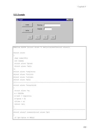 Capítulo 9



9.13. Exemplo




#define ALOCA (struct aluno *) malloc(sizeof(struct aluno))


struct aluno
{
    char nome[20];
    int idade;
    struct aluno *prox;
    struct aluno *ant;
};
struct aluno *registro;
struct aluno *inicio;
struct aluno *ultimo;
struct aluno *pos;
//-------------------------------------------------------------------------
struct aluno *nova(void)
{
    struct aluno *x;
    x = ALOCA;
    x->ant = registro;
    x->prox = 0;
    ultimo = x;
    return (x);
}
//-------------------------------------------------------------------------
struct aluno* insere(struct aluno *pt)
{
    if (pt->prox == NULL)
    {



                                                                         152
 