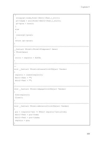 Capítulo 9


    {
        strcpy(pt->nome,Form1->Edit1->Text.c_str());
        pt->idade = atoi(Form1->Edit2->Text.c_str());
        pt->prox = nova();
    }
    else
    {
        insere(pt->prox);
    }
    return (pt->prox);
}
//-------------------------------------------------------------------------
__fastcall TForm1::TForm1(TComponent* Owner)
: TForm(Owner)
{
    inicio = registro = ALOCA;
}
//-------------------------------------------------------------------------
--
void __fastcall TForm1::bInsereClick(TObject *Sender)
{
    registro = insere(registro);
    Edit1->Text = "";
    Edit2->Text = "";
}
//-------------------------------------------------------------------------
void __fastcall TForm1::bApagaClick(TObject *Sender)
{
    free(registro);
    Close();
}
//-------------------------------------------------------------------------
void __fastcall TForm1::bAnteriorClick(TObject *Sender)
{
    pos = (registro->ant != NULL)? registro->ant:ultimo;
    Edit1->Text = pos->nome;
    Edit2->Text = pos->idade;
    registro = pos;
}
//-------------------------------------------------------------------------



                                                                         153
 
