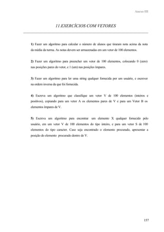 Anexo III



                   11.EXERCÍCIOS COM VETORES



1) Fazer um algoritmo para calcular o número de alunos que tiraram nota acima da nota
da média da turma. As notas devem ser armazenadas em um vetor de 100 elementos.


2) Fazer um algoritmo para preencher um vetor de 100 elementos, colocando 0 (zero)
nas posições pares do vetor, e 1 (um) nas posições ímpares.


3) Fazer um algoritmo para ler uma string qualquer fornecida por um usuário, e escrever
na ordem inversa da que foi fornecida.


4) Escreva um algoritmo que classifique um vetor V de 100 elementos (inteiros e
positivos), copiando para um vetor A os elementos pares de V e para um Vetor B os
elementos ímpares de V.


5) Escreva um algoritmo para encontrar um elemento X qualquer fornecido pelo
usuário, em um vetor V de 100 elementos do tipo inteiro, e para um vetor S de 100
elementos do tipo caracter. Caso seja encontrado o elemento procurado, apresentar a
posição do elemento procurado dentro de V.




                                                                                    157
 