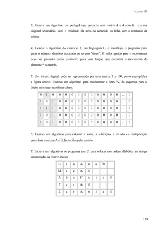 Anexo III



3) Escreva um algoritmo em portugol que preencha uma matriz 4 x 4 com 0, e a sua
diagonal secundária com o resultado da soma do conteúdo da linha, com o conteúdo da
coluna.


4) Escreva o algoritmo do exercício 3, em linguagem C, e modifique o programa para
gerar o número aleatório associado ao evento "timer". O valor gerado para o movimento
deve ser passado como parâmetro para uma função que executará o movimento do
elemento * na matriz.


5) Um letreiro digital, pode ser representado por uma matriz 5 x 100, como exemplifica
a figura abaixo. Escreva um algoritmo para movimentar a letra 'A', da esquerda para a
direita até chegar na última coluna.

          0   1   0     0    0    0        0       0        0       0   0    0    0   ...   0

          1   0   1     0    0    0        0       0        0       0   0    0    0   ...   0

          1   1   1     0    0    0        0       0        0       0   0    0    0   ...   0

          1   0   1     0    0    0        0       0        0       0   0    0    0   ...   0

          1   0   1     0    0    0        0       0        0       0   0    0    0   ...   0


6) Escreva um algoritmo para calcular a soma, a subtração, a divisão e a multiplicação
entre duas matrizes A e B, fornecidas pelo usuário.


7) Escreva um algoritmo ou programa em C, para colocar em ordem alfabética as strings
armazenadas na matriz abaixo:

                        B    a         n       A       n        a       0

                        M    a         ç       A       0

                        A    b         a       C       a        t       e    0

                        P    e         r       A       0

                        L    a         r       A       n        j       a    0




                                                                                                      159
 