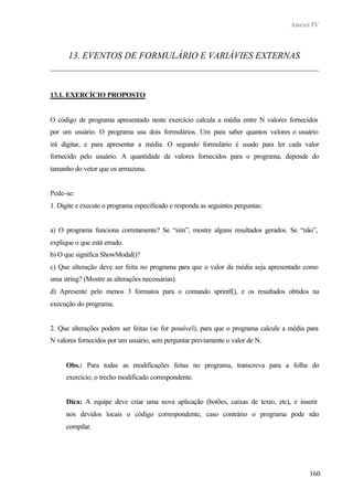 Anexo IV



      13. EVENTOS DE FORMULÁRIO E VARIÁVIES EXTERNAS



13.1. EXERCÍCIO PROPOSTO


O código de programa apresentado neste exercício calcula a média entre N valores fornecidos
por um usuário. O programa usa dois formulários. Um para saber quantos valores o usuário
irá digitar, e para apresentar a média. O segundo formulário é usado para ler cada valor
fornecido pelo usuário. A quantidade de valores fornecidos para o programa, depende do
tamanho do vetor que os armazena.


Pede-se:
1. Digite e execute o programa especificado e responda as seguintes perguntas:


a) O programa funciona corretamente? Se “sim”, mostre alguns resultados gerados. Se “não”,
explique o que está errado.
b) O que significa ShowModal()?
c) Que alteração deve ser feita no programa para que o valor da média seja apresentado como
uma string? (Mostre as alterações necessárias).
d) Apresente pelo menos 3 formatos para o comando sprintf(), e os resultados obtidos na
execução do programa.


2. Que alterações podem ser feitas (se for possível), para que o programa calcule a média para
N valores fornecidos por um usuário, sem perguntar previamente o valor de N.


     Obs.: Para todas as modificações feitas no programa, transcreva para a folha do
     exercício, o trecho modificado correspondente.


     Dica: A equipe deve criar uma nova aplicação (botões, caixas de texto, etc), e inserir
     nos devidos locais o código correspondente, caso contrário o programa pode não
     compilar.




                                                                                          160
 