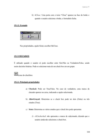 Anexo V



                      6) kClose: Uma porta com o texto “Close” aparece na face do botão e
                          quando o usuário seleciona o botão, o formulário fecha.


15.1.2. Exemplo




       Nas propriedades, opção Kind, escolher bkClose.




15.2 CHECKBOX


É utilizado quando o usuário só pode escolher entre Sim/Não ou Verdadeiro/Falso, sendo
assim decisões binárias. Pode-se selecionar mais de um check box em um grupo.



     ícone do checkbox


15.2.1. Principais propriedades


              a) Checked: Pode ser True/False. No caso de verdadeiro, uma marca de
                  checado aparece na caixa, indicando a opção selecionada.


              b) AllowGrayed: Determina se o check box pode ter dois (False) ou três
                  estados (True).


              c) State: Determina os vários estados que o check box pode apresentar.


                      1) cbUnchecked: não apresenta a marca de selecionado, dizendo que o
                          usuário ainda não selecionou o check box.




                                                                                           168
 