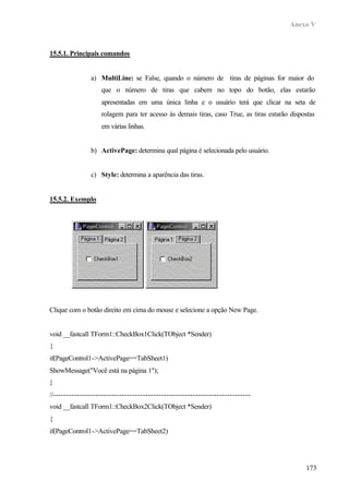 Anexo V



15.5.1. Principais comandos


               a) MultiLine: se False, quando o número de tiras de páginas for maior do
                   que o número de tiras que cabem no topo do botão, elas estarão
                   apresentadas em uma única linha e o usuário terá que clicar na seta de
                   rolagem para ter acesso às demais tiras, caso True, as tiras estarão dispostas
                   em várias linhas.


               b) ActivePage: determina qual página é selecionada pelo usuário.


               c) Style: determina a aparência das tiras.


15.5.2. Exemplo




Clique com o botão direito em cima do mouse e selecione a opção New Page.


void __fastcall TForm1::CheckBox1Click(TObject *Sender)
{
if(PageControl1->ActivePage==TabSheet1)
ShowMessage("Você está na página 1");
}
//---------------------------------------------------------------------------
void __fastcall TForm1::CheckBox2Click(TObject *Sender)
{
if(PageControl1->ActivePage==TabSheet2)




                                                                                             173
 