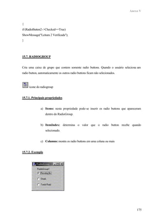 Anexo V



{
if (RadioButton2->Checked==True)
ShowMessage("Leitura 2 Verificada");
}




15.7. RADIOGROUP


Cria uma caixa de grupo que contem somente radio buttons. Quando o usuário seleciona um
radio button, automaticamente os outros radio buttons ficam não selecionados.



     ícone do radiogroup


15.7.1. Principais propriedades


               a) Items: nesta propriedade pode-se inserir os radio buttons que apareceram
                   dentro do RadioGroup.


               b) ItemIndex: determina o valor que o radio button recebe quando
                   selecionado.


               c) Columns: mostra os radio buttons em uma coluna ou mais


15.7.2. Exemplo




                                                                                      175
 