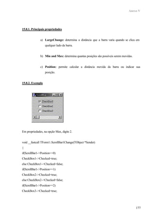 Anexo V




15.8.1. Principais propriedades


              a) LargeChange: determina a distância que a barra varia quando se clica em
                  qualquer lado da barra.


              b) Min and Max: determina quantas posições são possíveis serem movidas.


              c) Position: permite calcular a distância movida da barra ou indicar sua
                  posição.


15.8.2. Exemplo




Em propriedades, na opção Max, digite 2.


void __fastcall TForm1::ScrollBar1Change(TObject *Sender)
{
if(ScrollBar1->Position==0)
CheckBox1->Checked=true;
else CheckBox1->Checked=false;
if(ScrollBar1->Position==1)
CheckBox2->Checked=true;
else CheckBox2->Checked=false;
if(ScrollBar1->Position==2)
CheckBox3->Checked=true;




                                                                                        177
 
