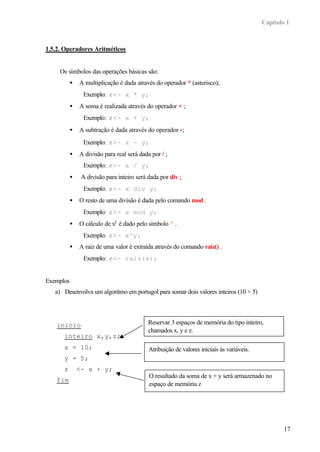 Capítulo 1



1.5.2. Operadores Aritméticos


     Os símbolos das operações básicas são:
           •   A multiplicação é dada através do operador * (asterisco);
                 Exemplo: z <- x * y;
           •   A soma é realizada através do operador + ;
                 Exemplo: z <- x + y;
           •   A subtração é dada através do operador -;
                 Exemplo: z <- x - y;
           •   A divisão para real será dada por / ;
                 Exemplo: z <- x / y;
           •    A divisão para inteiro será dada por div ;
                 Exemplo: z <- x div y;
           •   O resto de uma divisão é dada pelo comando mod .
                 Exemplo: z <- x mod y;
           •   O cálculo de xy é dado pelo símbolo ^ .
                 Exemplo: z <- x^y;
           •   A raiz de uma valor é extraída através do comando raiz() .
                 Exemplo: z <- raiz(x);


Exemplos
   a) Desenvolva um algoritmo em portugol para somar dois valores inteiros (10 + 5)




    inicio                                  Reservar 3 espaços de memória do tipo inteiro,
                                            chamados x, y e z.
      inteiro x,y,z;
      x = 10;                               Atribuição de valores iniciais às variáveis.
      y = 5;
      z        <- x + y;
                                            O resultado da soma de x + y será armazenado no
    fim
                                            espaço de memória z




                                                                                                   17
 