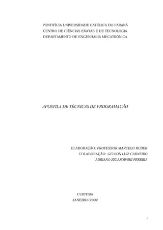 PONTIFÍCIA UNIVERSIDADE CATÓLICA DO PARANÁ
CENTRO DE CIÊNCIAS EXATAS E DE TECNOLOGIA
DEPARTAMENTO DE ENGENHARIA MECATRÔNICA




APOSTILA DE TÉCNICAS DE PROGRAMAÇÃO




              ELABORAÇÃO: PROFESSOR MARCELO RUDEK
                 COLABORAÇÃO: GELSON LUIZ CARNEIRO
                            ADRIANO ZELAZOWSKI PEREIRA




                 CURITIBA
              JANEIRO/2002




                                                     1
 