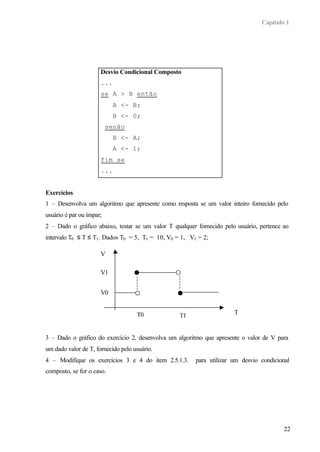Capítulo 1




                      Desvio Condicional Composto
                      ...
                      se A > B então
                            A <- B;
                            B <- 0;
                          senão
                            B <- A;
                            A <- 1;
                      fim se
                      ...


Exercícios
1 – Desenvolva um algoritmo que apresente como resposta se um valor inteiro fornecido pelo
usuário é par ou ímpar;
2 – Dado o gráfico abaixo, testar se um valor T qualquer fornecido pelo usuário, pertence ao
intervalo T0 ≤ T ≤ T1 . Dados T0 = 5, T1 = 10, V0 = 1, V1 = 2;

                      V

                      V1


                      V0


                                    T0                                 T
                                                   T1


3 – Dado o gráfico do exercício 2, desenvolva um algoritmo que apresente o valor de V para
um dado valor de T, fornecido pelo usuário.
4 – Modifique os exercícios 3 e 4 do item 2.5.1.3.       para utilizar um desvio condicional
composto, se for o caso.




                                                                                          22
 