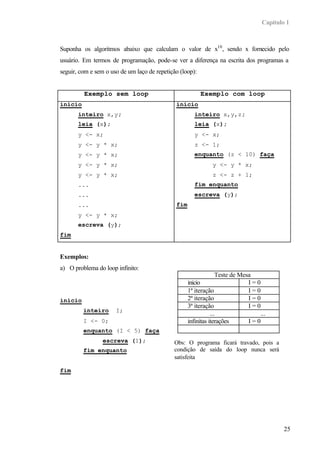 Capítulo 1



Suponha os algoritmos abaixo que calculam o valor de x10 , sendo x fornecido pelo
usuário. Em termos de programação, pode-se ver a diferença na escrita dos programas a
seguir, com e sem o uso de um laço de repetição (loop):


         Exemplo sem loop                                 Exemplo com loop
inicio                                        inicio
       inteiro x,y;                                   inteiro x,y,z;
       leia (x);                                      leia (x);
       y <- x;                                        y <- x;
       y <- y * x;                                    z <- 1;
       y <- y * x;                                    enquanto (z < 10) faça
       y <- y * x;                                            y <- y * x;
       y <- y * x;                                            z <- z + 1;
       ...                                            fim enquanto
       ...                                            escreva (y);
       ...                                    fim
       y <- y * x;
       escreva (y);
fim


Exemplos:
a) O problema do loop infinito:
                                                                  Teste de Mesa
                                                    inicio                    I=0
                                                    1ª iteração               I=0
inicio                                              2ª iteração               I=0
                                                    3ª iteração               I=0
         inteiro      I;
                                                               ...               ...
         I <- 0;                                    infinitas iterações       I=0
         enquanto (I < 5) faça
                 escreva (I);                 Obs: O programa ficará travado, pois a
         fim enquanto                         condição de saída do loop nunca será
                                              satisfeita

fim




                                                                                          25
 