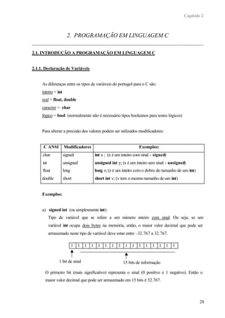 Capítulo 2



                       2. PROGRAMAÇÃO EM LINGUAGEM C

2.1. INTRODUÇÃO A PROGRAMAÇÃO EM LINGUAGEM C


2.1.1. Declaração de Variáveis


     As diferenças entre os tipos de variáveis do portugol para o C são:
     inteiro = int
     real = float, double
     caracter = char
     lógico = bool (normalmente não é necessário tipos booleanos para testes lógicos)


     Para alterar a precisão dos valores podem ser utilizados modificadores:


      C ANSI         Modificadores                                     Exemplos:
     char            signed                 int x ; (x é um inteiro com sinal - signed)
     int             unsigned               unsigned int y; (x é um inteiro sem sinal - unsigned)
     float           long                   long z; (z é um inteiro com o dobro do tamanho de um int)
     double          short                  short int v; (v tem o mesmo tamanho de um int)


     Exemplos:


     a) signed int (ou simplesmente int):
           Tipo de variável que se refere a um número inteiro com sinal. Ou seja, se um
           variável int ocupa dois bytes na memória, então, o maior valor decimal que pode ser
           armazenado neste tipo de variável deve estar entre –32.767 a 32.767.

                            1   1   1   1    1   1    1   1    1   1   1   1   1   1   1   1


                 1 bit de sinal                               15 bits de informação

       O primeiro bit (mais significativo) representa o sinal (0 positivo e 1 negativo). Então o
       maior valor decimal que pode ser armazenado em 15 bits é 32.767.



                                                                                                        28
 