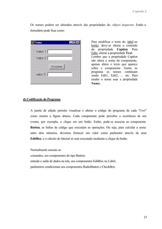 Capítulo 2



     Os nomes podem ser alterados através das propriedades do object inspector. Então o
     formulário pode ficar como:


                                                     Para modificar o texto do label ou
                                                     botão, deve-se alterar o conteúdo
                                                     da propriedade Caption. Para
                                                     Edits, alterar a propriedade Text.
                                                     Lembre que a propriedade Caption
                                                     não altera o nome do componente,
                                                     apenas altera o texto que aparece
                                                     sobre o componente. Assim, no
                                                     programa os nomes continuam
                                                     sendo Edit1, Edit2, ... etc. Para
                                                     mudar o nome usar a propriedade
                                                     Name.



d) Codificação do Programa


     A janela de edição permite visualizar e alterar o código do programa de cada "Unit"
     como mostra a figura abaixo. Cada componente pode perceber a ocorrência de um
     evento, por exemplo, o clique em um botão. Então, pode-se associar ao componente
     Button, as linhas de código que executam as operações. Ou seja, para calcular a soma
     entre dois números, devemos fornecer um valor como parâmetro através de uma
     EditBox, e o cálculo do fatorial só será executado mediante o clique do botão.


     Normalmente associa-se:
     comandos, aos componentes do tipo Button;
     entrada e saída de dados na tela, aos componentes EditBox ou Label;
     parâmetros condicionais aos componentes RadioButton e CheckBox.




                                                                                              37
 