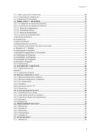 Capítulo 1



2.1.1. DECLARAÇÃO DE VARIÁVEIS ...........................................................................................28
2.1.2. COMANDO DE ATRIBUIÇÃO:.............................................................................................30
2.1.3. BLOCOS DE COMANDOS :..................................................................................................30
2.2. BORLAND C++ BUILDER ............................................................................................31
2.2.1. O AMBIENTE DE DESENVOLVIMENTO ...............................................................................31
2.2.2. A INTERFACE DE DESENVOLVIMENTO ..............................................................................32
3.2.2.1. Barra de Componentes.................................................................................................32
2.2.2.2. Formulário (form) ........................................................................................................32
2.2.2.3. Barra de Propriedades ..................................................................................................33
2.2.3. A CRIAÇÃO DE PROGRAMAS.............................................................................................33
A ) ENTRADA DE DADOS .............................................................................................................34
B) ATRIBUIÇÃO..........................................................................................................................35
C) SAÍDA DE DADOS ..................................................................................................................35
E) OPERADORES RELACIONAIS ...................................................................................................35
2.2.4. PASSOS PARA CRIAR UMA APLICAÇÃO EM C ...................................................................35
a) Abrindo o C++ Builder.........................................................................................................36
b) Adicionando Formulário ......................................................................................................36
c) Inserindo Componentes no Formulário ................................................................................36
d) Codificação do Programa .....................................................................................................37
e) Compilando um Programa ....................................................................................................38
f) Executando um Programa .....................................................................................................38
g) Salvando o Programa ............................................................................................................39
2.2.5. EXERCÍCIOS .....................................................................................................................39
2.3. ESCOPO DE VARIÁVEIS .............................................................................................40
2.3.1. VARIÁVEIS LOCAIS ..........................................................................................................40
EXEMPLO ...................................................................................................................................40
2.3.2. VARIÁVEIS GLOBAIS ........................................................................................................41
2.4. DESVIO CONDICIONAL EM C .............................................................................................42
2.4.1. DESVIO CONDICIONAL S IMPLES .......................................................................................42
2.4.2. DESVIO CONDICIONAL COMPOSTO ..................................................................................42
2.4.3. IF’S ANINHADOS ..............................................................................................................43
2.4.4. EXEMPLO .........................................................................................................................43
SOLUÇÃO SEM O USO DE “IF ”. ....................................................................................................43
2.4.5. EXERCÍCIO .......................................................................................................................45
2.5. LAÇOS DE REPETIÇÃO EM C..............................................................................................46
2.5.1. LOOP PARA /FAÇA (FOR) ..................................................................................................46
2.5.2. LOOP ENQUANTO/FAÇA (WHILE ) .....................................................................................46
2.5.3. LOOP FAÇA /ENQUANTO (DO/WHILE) ...............................................................................47
2.5.4. EXEMPLO .........................................................................................................................47
2.5.5 EXERCÍCIOS ......................................................................................................................48
2.6. PROCEDIMENTOS EM C ............................................................................................49
2.6.1. DEFINIÇÃO.......................................................................................................................49
2.6.2. EXEMPLO 1 ......................................................................................................................49
2.6.3. PROTÓTIPO ......................................................................................................................52
2.6.4. PARÂMETROS...................................................................................................................53
2.6.5. EXEMPLO 2 ......................................................................................................................53
2.7. FUNÇÂO EM C...............................................................................................................56
2.7.1. DEFINIÇÃO.......................................................................................................................56



                                                                                                                                            2
 