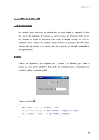Capítulo 2




2.3. ESCOPO DE VARIÁVEIS


2.3.1. Variáveis locais


     As variáveis devem existir (ser declaradas) antes de serem usadas no programa. Existem
     duas formas de declaração de variáveis. As variáveis locais são declaradas dentro de um
     procedimento ou função, ou associadas a um evento, como por exemplo, um botão no
     formulário. Estas variáveis são utilizadas dentro do bloco de comandos do botão. Estas
     variáveis não são acessíveis por outras partes do programa, por exemplo, associadas a
     um segundo botão.


Exemplo


     Escreva um algoritmo e um programa em C (usando C++ Builder), para contar o
     número de vezes que foi apertado o botão [OK] do formulário abaixo. Implementar este
     exemplo e analisar o resultado obtido.




      Dentro do botão OK:
      {
          int vezes = 0;         // variável local
          vezes = vezes + 1; // incrementa o número de vezes
          Edit1->Text = vezes; // apresenta resultado
      }




                                                                                          40
 