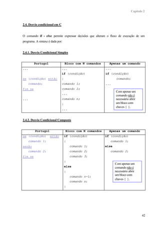 Capítulo 2



2.4. Desvio condicional em C


O comando if - else permite expressar decisões que alteram o fluxo de execução de um
programa. A sintaxe é dada por:


2.4.1. Desvio Condicional Simples


         Portugol                  Bloco com N comandos     Apenas um comando
...                            ...                        ...
                               if (condição)              if (condição)
se (condição) então            {                                  comando;
    comando;                   comando 1;                 ...
fim se                         comando 2;
                                                                 Com apenas um
                               ...
                                                                 comando não é
...                            comando n;                        necessário abrir
                               }                                 um bloco com
                                                                 chaves { }.
                               ...


2.4.2. Desvio Condicional Composto


         Portugol                  Bloco com N comandos     Apenas um comando
se (condição)        então         if (condição)          if (condição)
    comando 1;                     {                         comando 1;
senão                                  comando 1;         else
    comando 2;                         comando 2;            comando 2;
fim se                                 comando 3;
                                   }
                                                                 Com apenas um
                                   else                          comando não é
                                   {                             necessário abrir
                                                                 um bloco com
                                       comando n-1;
                                                                 chaves { }.
                                       comando n;
                                   }




                                                                                     42
 
