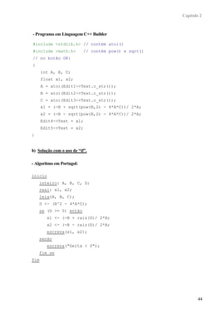 Capítulo 2



- Programa em Linguagem C++ Builder

#include <stdlib.h> // contém atoi()
#include <math.h>          // contém pow() e sqrt()
// no botão OK:
{
      int A, B, C;
      float x1, x2;
      A = atoi(Edit1->Text.c_str());
      B = atoi(Edit2->Text.c_str());
      C = atoi(Edit3->Text.c_str());
      x1 = (-B + sqrt(pow(B,2) - 4*A*C))/ 2*A;
      x2 = (-B - sqrt(pow(B,2) - 4*A*C))/ 2*A;
      Edit4->Text = x1;
      Edit5->Text = x2;
}


b) Solução com o uso de “if”.

- Algoritmo em Portugol:

inicio
    inteiro: A, B, C, D;
    real: x1, x2;
    leia(A, B, C);
    D <- (B^2 - 4*A*C);
    se (D >= 0) então
        x1 <- (-B + raiz(D)/ 2*A;
        x2 <- (-B - raiz(D)/ 2*A;
        escreva(x1, x2);
    senão
        escreva("Delta < 0");
    fim se
fim




                                                              44
 