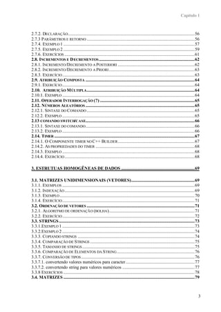 Capítulo 1



2.7.2. DECLARAÇÃO..................................................................................................................56
2.7.3 PARÂMETROS E RETORNO .................................................................................................56
2.7.4. EXEMPLO 1 ......................................................................................................................57
2.7.5. EXEMPLO 2 ......................................................................................................................59
2.7.6. EXERCÍCIOS .....................................................................................................................61
2.8. INCREMENTOS E D ECREMENTOS ......................................................................................62
2.8.1. INCREMENTO /D ECREMENTO A POSTERIORI .....................................................................62
2.8.2. INCREMENTO /D ECREMENTO A PRIORI .............................................................................63
2.8.3. EXERCÍCIO .......................................................................................................................63
2.9. ATRIBUIÇÃO COMPOSTA ..................................................................................................64
2.9.1. EXERCÍCIO .......................................................................................................................64
2.10. ATRIBUIÇÃO M ÚLTIPLA .................................................................................................64
2.10.1. EXEMPLO .......................................................................................................................64
2.11. OPERADOR INTERROGAÇÃO (?) .....................................................................................65
2.12. NÚMEROS ALEATÓRIOS ..................................................................................................65
2.12.1. SINTAXE DO COMANDO .................................................................................................65
2.12.2. EXEMPLO .......................................................................................................................65
2.13 COMANDO SWITCH/CASE..................................................................................................66
2.13.1. SINTAXE DO COMANDO ..................................................................................................66
2.13.2. EXEMPLO .......................................................................................................................66
2.14. TIMER ..............................................................................................................................67
2.14.1. O COMPONENTE TIMER NO C++ BUILDER .....................................................................67
2.14.2. AS PROPRIEDADES DO TIMER .........................................................................................68
2.14.3. EXEMPLO .......................................................................................................................68
2.14.4. EXERCÍCIO .....................................................................................................................68

3. ESTRUTUAS HOMOGÊNEAS DE DADOS ..................................................................69

3.1. MATRIZES UNIDIMENSIONAIS (VETORES).........................................................69
3.1.1. EXEMPLOS .......................................................................................................................69
3.1.2. INDEXAÇÃO .....................................................................................................................69
3.1.3. EXEMPLO .........................................................................................................................70
3.1.4. EXERCÍCIO .......................................................................................................................71
3.2. ORDENAÇÃO DE VETORES .................................................................................................71
3.2.1. ALGORITMO DE ORDENAÇÃO (BOLHA ).............................................................................71
3.2.2. EXERCÍCIO .......................................................................................................................72
3.3. STRINGS ..........................................................................................................................73
3.3.1.EXEMPLO 1 .......................................................................................................................73
3.3.2.EXEMPLO 2 .......................................................................................................................74
3.3.3. COPIANDO STRINGS .........................................................................................................74
3.3.4. COMPARAÇÃO DE STRINGS ..............................................................................................75
3.3.5. TAMANHO DE STRINGS .....................................................................................................75
3.3.6. COMPARAÇÃO DE ELEMENTOS DA STRING ......................................................................76
3.3.7. CONVERSÃO DE TIPOS ......................................................................................................76
3.3.7.1. convertendo valores numéricos para caracter ..............................................................77
3.3.7.2. convertendo string para valores numéricos .................................................................77
3.3.8 EXERCÍCIOS ......................................................................................................................78
3.4. MATRIZES ......................................................................................................................79



                                                                                                                                           3
 