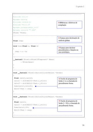 Capítulo 2


//-----------------------------------------------------------------------
#include <vcl.h>
#pragma hdrstop
#include <stdlib.h>                            1-Bibliotecas e diretivas de
#include "Unit1.h"                             compilação
#pragma package(smart_init)
#pragma resource "*.dfm"
TForm1 *Form1;
//------------------------------------------------------------------------
                                                2-Espaço para declaração de
float resp;                                     variáveis globais
//-------------------------------------------------------------------------
void Soma(float a, float b)
                                                3-Espaço para declarar
{
                                                procedimentos e funções ou
     resp = a + b;                              seus protótipos.
}
//-------------------------------------------------------------------------
__fastcall TForm1::TForm1(TComponent* Owner)
           : TForm(Owner)
{
}
//-------------------------------------------------------------------------
void __fastcall TForm1::Button1Click(TObject *Sender)
{
    float valor1,valor2;
                                                4-Trecho de programa do
    valor1 = atof(Edit1->Text.c_str());         botão [+] e a chamada do
    valor2 = atof(Edit2->Text.c_str());         procedimento Soma.
    Soma(valor1,valor2);
    Edit3->Text = resp;
}
//-------------------------------------------------------------------------
void __fastcall TForm1::Button2Click(TObject *Sender)
{
                                                5-Trecho de programa do
    float valor1;
                                                botão [+ 10] e a chamada do
    valor1 = atof(Edit1->Text.c_str());
                                                procedimento Soma.
    Soma(valor1,10);
    Edit3->Text = resp;
}
//------------------------------------------------------------------------




                                                                                 51
 
