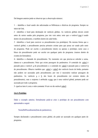 Capítulo 2




Da listagem anterior pode-se observar que a observação número:


1 – identifica o local aonde são adicionadas as bibliotecas e diretivas do programa. Sempre no
início da Unit,
2 –identifica o local para declaração de variáveis globais. As variáveis globais devem existir
antes de serem usadas pelo programa, pos isto vem antes; note que a variável resp é usado
dentro do procedimento, e também dentro de cada botão.
3 –identifica o local para escrever os procedimentos (ou protótipos). Da mesma forma que a
variável global, o procedimento precisa primeiro existar para que possa ser usado pelo resto
do programa. Pode ser escrito o procedimento inteiro ou apenas o protótipo; neste caso o
bloco do procedimento pode ser escrito em qualquer parte do programa. (menos dentro de
eventos do formulário).
4- identifica a chamada do procedimento. No momento em que precisa-se calcular a soma,
chama-se o procedimento. Note que existe passagem de parâmetros. O conteúdo de valor1 é
passado para a variável a do procedimneto e o conteúdo de valor2 é passado para a variável b
do procedimento. Observe também que valor1 e valor2 são variáveis locais do botão, portanto
não podem ser acessadas pelo procedimento; por isto é necessário realizar passagem de
parâmetros. As variáveis a e b são locais do procedimento (só existem dentro do
procedimento), mas a resposta é atribuída a resp, que é uma variável global, portanto pode ser
acessada por todo o programa.
5- igual ao item 4, com o valor constante 10 em vez da variável valor2.


2.6.3. Protótipo


Dado o exemplo anterior, formalmente pode-se criar o protótipo de um procedimento com
apresentado a seguir:


      NomeDoProcedimento(lista de parâmetros);


Sempre declarando o procedimento como global, ele pode ser acessado em qualquer parte do
programa.




                                                                                            52
 