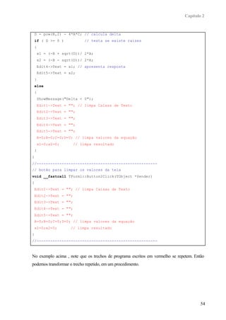 Capítulo 2


    D = pow(B,2) - 4*A*C; // calcula delta
    if ( D >= 0 )            // testa se existe raízes
    {
        x1 = (-B + sqrt(D))/ 2*A;
        x2 = (-B - sqrt(D))/ 2*A;
        Edit4->Text = x1; // apresenta resposta
        Edit5->Text = x2;
    }
    else
    {
        ShowMessage("Delta < 0");
        Edit1->Text = ""; // limpa Caixas de Texto
        Edit2->Text = "";
        Edit3->Text = "";
        Edit4->Text = "";
        Edit5->Text = "";
        A=0;B=0;C=0;D=0; // limpa valores da equação
        x1=0;x2=0;      // limpa resultado
    }
}
//-----------------------------------------------------
// botão para limpar os valores da tela
void __fastcall TForm1::Button2Click(TObject *Sender)
{
    Edit1->Text = ""; // limpa Caixas de Texto
    Edit2->Text = "";
    Edit3->Text = "";
    Edit4->Text = "";
    Edit5->Text = "";
    A=0;B=0;C=0;D=0; // limpa valores da equação
    x1=0;x2=0;         // limpa resultado
}
//-----------------------------------------------------



No exemplo acima , note que os trechos de programa escritos em vermelho se repetem. Então
podemos transformar o trecho repetido, em um procedimento.




                                                                                       54
 