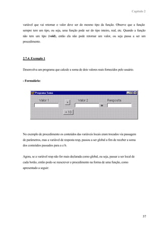 Capítulo 2



variável que vai retornar o valor deve ser do mesmo tipo da função. Observe que a função
sempre tem um tipo, ou seja, uma função pode ser do tipo inteiro, real, etc. Quando a função
não tem um tipo (void), então ela não pode retornar um valor, ou seja passa a ser um
procedimento.




2.7.4. Exemplo 1


Desenvolva um programa que calcule a soma de dois valores reais fornecidos pelo usuário.


- Formulário:




No exemplo de procedimento os conteúdos das variáveis locais eram trocados via passagem
de parâmetros, mas a variável de resposta resp, passou a ser global a fim de receber a soma
dos conteúdos passados para a e b.


Agora, se a variável resp não for mais declarada como global, ou seja, passar a ser local de
cada botão, então pode-se reescrever o procedimento na forma de uma função, como
apresentado a seguir:




                                                                                                 57
 
