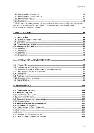 Capítulo 1



3.4.1. MATRIZES BIDIMENSIONAIS ............................................................................................79
3.4.2. MATRIZES MULTIDIMENSIONAIS ......................................................................................80
3.4.3. MATRIZES DE STRINGS .....................................................................................................80
3.4.4. EXERCÍCIOS .....................................................................................................................82
9) DESENVOLA UM PROGRAMA QUE PERMITA MOVIMENTAR O ELEMENTO 1 DA MATRIZ ABAIXO
EM UMA DIREÇÃO ALEATÓRIA A CADA 1S. O MOVIMENTO DO ELEMENTO NÃO PODE
EXTRAPOLAR OS LIMITES DA MATRIZ.........................................................................................82


4. PONTEIROS EM C ...........................................................................................................83

4.1. DEFINIÇÃO ....................................................................................................................83
4.2. DECLARAÇÃO DE UM PONTEIRO .......................................................................................84
4.3. EXEMPLOS .........................................................................................................................85
4.4. PONTEIROS PARA MATRIZ .................................................................................................87
4.5. VETORES DE PONTEIROS ..................................................................................................89
4.5.1. EXEMPLO 1 ......................................................................................................................89
4.5.2. EXERCÍCIO .......................................................................................................................91
4.5.3. EXEMPLO 2 ......................................................................................................................91
4.5.4. EXERCÍCIOS .....................................................................................................................92

5. ALOCAÇÃO DINÂMICA DE MEMÓRIA ....................................................................93

5.1. INTRODUÇÃO .....................................................................................................................93
5.2. COMANDO DE ALOCAÇÃO .................................................................................................93
5.2.1. EXEMPLO DE ALOCAÇÃO USANDO O COMANDO MALLOC ().............................................93
5.2.2. MELHORANDO O USO DE PONTEIROS ...............................................................................96
5.3. EXERCÍCIOS .......................................................................................................................97
5.4. PORTABILIDADE ................................................................................................................97
5.4.1. EXEMPLO DO USO DE SIZEOF ............................................................................................98
5.5. EXERCÍCIOS ..................................................................................................................98

6. ARQUIVOS EM C ..........................................................................................................103

6.1. PONTEIRO DE ARQUIVO ...................................................................................................103
6.2. ABRINDO ARQUIVOS ........................................................................................................103
6.2.1. ARQUIVOS TIPO TEXTO .................................................................................................104
6.2.2. ARQUIVOS BINÁRIOS .....................................................................................................105
6.3. ABRINDO UM ARQUIVO PARA ESCRITA ...........................................................................105
6.3.1. OBSERVAÇÕES ...............................................................................................................106
6.4. ABRINDO UM ARQUIVO PARA LEITURA ...........................................................................107
6.5. FECHANDO UM ARQUIVO .................................................................................................107
6.6. COMANDOS DE ESCRITA E LEITURA................................................................................108
6.6.1. FPUTC() ..........................................................................................................................108
6.6.2. FGETC()..........................................................................................................................110
6.6.3. EXERCÍCIO COM FPUTC() E FGETC() ...............................................................................111
6.7. GRAVAÇÃO DE STRINGS COM FPUTS () ............................................................................111




                                                                                                                                           4
 