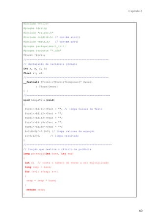 Capítulo 2


#include <vcl.h>
#pragma hdrstop
#include "raizes.h"
#include <stdlib.h> // contém atoi()
#include <math.h>         // contém pow()
#pragma package(smart_init)
#pragma resource "*.dfm"
TForm1 *Form1;
//----------------------------------------------------
// declaração de variáveis globais
int A, B, C, D;
float x1, x2;
//----------------------------------------------------
__fastcall TForm1::TForm1(TComponent* Owner)
              : TForm(Owner)
{ }
//-----------------------------------------------------
void LimpaTela(void)
{
    Form1->Edit1->Text = ""; // limpa Caixas de Texto
    Form1->Edit2->Text = "";
    Form1->Edit3->Text = "";
    Form1->Edit4->Text = "";
    Form1->Edit5->Text = "";
    A=0;B=0;C=0;D=0; // limpa valores da equação
    x1=0;x2=0;         // limpa resultado
}
//------------------------------------------------------
// função que realiza o cálculo da potência
long potencia(int base, int exp)
{
    int x;     // conta o número de vezes a ser multiplicado
    long resp = base;
    for (x=1; x<exp; x++)
    {
        resp = resp * base;
    }
        return resp;
}




                                                                       60
 