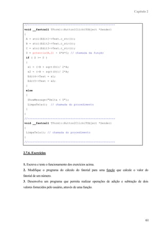 Capítulo 2


//-----------------------------------------------------
void __fastcall TForm1::Button1Click(TObject *Sender)
{
    A = atoi(Edit1->Text.c_str());
    B = atoi(Edit2->Text.c_str());
    C = atoi(Edit3->Text.c_str());
    D = potencia(B,2) - 4*A*C; // chamada da função
    if ( D >= 0 )
    {
        x1 = (-B + sqrt(D))/ 2*A;
        x2 = (-B - sqrt(D))/ 2*A;
        Edit4->Text = x1;
        Edit5->Text = x2;
    }
    else
    {
        ShowMessage("Delta < 0");
        LimpaTela();   // chamada do procedimento
    }
}
//-----------------------------------------------------
void __fastcall TForm1::Button2Click(TObject *Sender)
{
    LimpaTela(); // chamada do procedimento
}
//-----------------------------------------------------



2.7.6. Exercícios


1. Escreva e teste o funcionamento dos exercícios acima.
2. Modifique o programa do cálculo do fatorial para uma função que calcule o valor do
fatorial de um número.
3. Desenvolva um programa que permita realizar operações de adição e subtração de dois
valores fornecidos pelo usuário, através de uma função.




                                                                                    61
 
