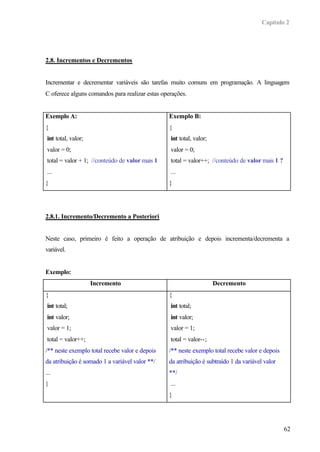 Capítulo 2




2.8. Incrementos e Decrementos


Incrementar e decrementar variáveis são tarefas muito comuns em programação. A linguagem
C oferece alguns comandos para realizar estas operações.


Exemplo A:                                       Exemplo B:
{                                                {
 int total, valor;                               int total, valor;
 valor = 0;                                      valor = 0;
 total = valor + 1; //conteúdo de valor mais 1   total = valor++; //conteúdo de valor mais 1 ?
 ...                                             ...
}                                                }




2.8.1. Incremento/Decremento a Posteriori


Neste caso, primeiro é feito a operação de atribuição e depois incrementa/decrementa a
variável.


Exemplo:
                     Incremento                                      Decremento
{                                                {
 int total;                                      int total;
 int valor;                                      int valor;
 valor = 1;                                      valor = 1;
 total = valor++;                                total = valor--;
/** neste exemplo total recebe valor e depois    /** neste exemplo total recebe valor e depois
da atribuição é somado 1 a variável valor **/    da atribuição é subtraído 1 da variável valor
...                                              **/
}                                                ...
                                                 }




                                                                                                 62
 