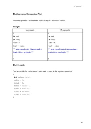 Capítulo 2



2.8.2. Incremento/Decremento a Priori


Neste caso, primeiro é incrementado o valor, e depois é atribuído a variável.


Exemplo:
                   Incremento                                          Decremento
{                                                  {
int total;                                          int total;
int valor;                                          int valor;
valor = 1;                                          valor = 1;
total = ++valor;                                    total = --valor;
/** neste exemplo valor é incrementado e           /** neste exemplo valor é decrementado e
depois é feita a atribuição **/                    depois é feita a atribuição **/
...                                                 ...
}                                                  }


2.8.3. Exercício


Qual o conteúdo das variáveis total e valor após a execução dos seguintes comandos?
{
    int valor, total;
    valor = 3;
    total = 5;
    total = valor++;
    total = ++valor;
    total = valor--;
    total = --valor;
}




                                                                                              63
 