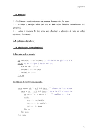 Capítulo 3



3.1.4. Exercício


1 - Modifique o exemplo acima para que o usuário forneça o valor das notas;
2 - Modifique o exemplo acima para que as notas sejam fornecidas aleatoriamente pelo
programa;
3 -   Altere o programa do item acima para classificar os elementos do vetor em ordem
crescente e decrescente.


3.2. Ordenação de vetores


3.2.1. Algoritmo de ordenação (bolha)


i) Troca de posição no vetor


      se vetor[x] > vetor[x+1] // se valor na posição x é
      então // maior que o valor em x+1
            aux <- vet[x+1];
            vet[x+1] <- vet[x];
            vet[x] <- aux;
      fim se


ii) Número de repetições necessárias


      para vezes de 1 até N-1 faça // número de iterações
            para x de 1 até N-1 faça// para os N-1 elementos
               se vetor[x] > vetor[x+1] // realiza a troca
               então
                   aux <- vet[x+1];
                   vet[x+1] <- vet[x];
                   vet[x] <- aux;
               fim se
            fim para
      fim para




                                                                                      71
 