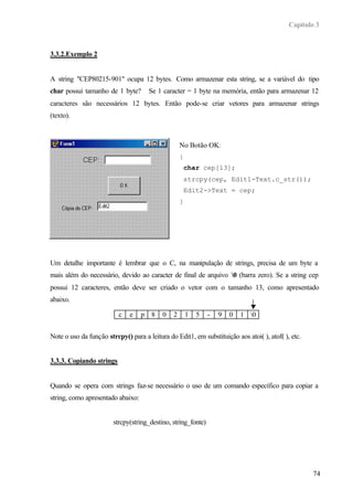 Capítulo 3



3.3.2.Exemplo 2


A string "CEP80215-901" ocupa 12 bytes. Como armazenar esta string, se a variável do tipo
char possui tamanho de 1 byte?         Se 1 caracter = 1 byte na memória, então para armazenar 12
caracteres são necessários 12 bytes. Então pode-se criar vetores para armazenar strings
(texto).



                                                   No Botão OK:
                                                   {
                                                    char cep[13];
                                                    strcpy(cep, Edit1-Text.c_str());
                                                    Edit2->Text = cep;
                                                   }




Um detalhe importante é lembrar que o C, na manipulação de strings, precisa de um byte a
mais além do necessário, devido ao caracter de final de arquivo 0 (barra zero). Se a string cep
possui 12 caracteres, então deve ser criado o vetor com o tamanho 13, como apresentado
abaixo.

                          c   e    p   8   0   2       1   5   -   9   0   1 0


Note o uso da função strcpy() para a leitura do Edit1, em substituição aos atoi( ), atof( ), etc.


3.3.3. Copiando strings


Quando se opera com strings faz-se necessário o uso de um comando específico para copiar a
string, como apresentado abaixo:


                        strcpy(string_destino, string_fonte)




                                                                                                    74
 