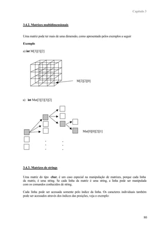 Capítulo 3



3.4.2. Matrizes multidimensionais


Uma matriz pode ter mais de uma dimensão, como apresentado pelos exemplos a seguir

Exemplo

a) int M[3][3][2]




                                        M[2][2][0]




a) int Mat[3][3][3][2]




                                             Mat[0][0][2][1]

                    .        .
                    .        .
                    .        .




3.4.3. Matrizes de strings

Uma matriz do tipo char, é um caso especial na manipulação de matrizes, porque cada linha
da matriz, é uma string. Se cada linha da matriz é uma string, a linha pode ser manipulada
com os comandos conhecidos de string.

Cada linha pode ser acessada somente pelo índice da linha. Os caracteres individuais também
pode ser acessados através dos índices das posições, veja o exemplo:




                                                                                             80
 