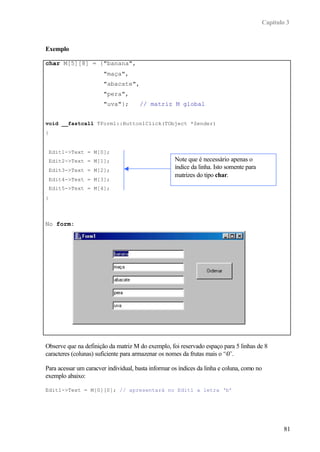 Capítulo 3



Exemplo

char M[5][8] = {"banana",
                       "maça",
                       "abacate",
                       "pera",
                       "uva"};        // matriz M global


void __fastcall TForm1::Button1Click(TObject *Sender)
{


    Edit1->Text = M[0];
    Edit2->Text = M[1];                              Note que é necessário apenas o
    Edit3->Text = M[2];
                                                     índice da linha. Isto somente para
                                                     matrizes do tipo char.
    Edit4->Text = M[3];
    Edit5->Text = M[4];
}




No form:




Observe que na definição da matriz M do exemplo, foi reservado espaço para 5 linhas de 8
caracteres (colunas) suficiente para armazenar os nomes da frutas mais o ‘0’.

Para acessar um caracver individual, basta informar os índices da linha e coluna, como no
exemplo abaixo:

Edit1->Text = M[0][0]; // apresentará no Edit1 a letra ‘b’




                                                                                                  81
 