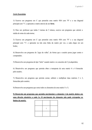 Capítulo 3



3.4.4. Exercícios


1) Escreva um programa em C que preencha uma matriz 4X4 com "0" e a sua diagonal
principal com "1", e apresente a matriz através de um form;


2) Para um professor que tenha 3 turmas de 5 alunos, escreva um programa que calcule a
média de notas de cada turma;


3) Escreva um programa em C que preencha uma matriz 4X4 com "0" e a sua diagonal
principal com "1", e apresente na tela uma linha da matriz por vez, a cada clique em um
botão;


4) Desenvolva um programa do “jogo da velha”, de forma que o usuário possa jogar contra o
computador;


5) Desenvolva um programa do tipo “tetris” usando matriz e os conceitos de C já adquiridos;


6) Desenvolva um programa que permita obter a transposta de uma matriz 4 x 4 fornecida
pelo usuário;


7) Desenvolva um programa que permita somar, subtrair e multiplicar duas matrizes 3 x 3,
fornecidas pelo usuário;


8) Desenvolva um programa que some todos os elementos de uma matriz 5 x 5;


9) Desenvola um programa que permita movimentar o elemento 1 da matriz abaixo em
uma direção aleatória a cada 1s. O movimento do elemento não pode extrapolar os
limites da matriz.



                                              1




                                                                                               82
 