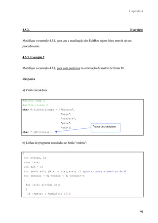 Capítulo 4




4.5.2.                                                                                Exercício


Modifique o exemplo 4.5.1, para que a atualização dos EditBox sejam feitos através de um
procedimento.


4.5.3. Exemplo 2


Modifique o exemplo 4.5.1, para usar ponteiros na ordenação da matriz de frutas M.


Resposta


a) Variáveis Globais:


#define comp 8
#define linhas 5
char M[linhas][comp] = {"banana",
                                 "maça",
                                 "abacate",
                                 "pera",
                                 "uva"};                Vetor de ponteiros
char * pM[linhas];



b) Linhas de programa associadas ao botão "ordena":


{
    int nvezes, x;
    char *aux;
    int fim = 3;
    for (x=0; x<5; pM[x] = M[x],x++); // apontar para elementos de M
    for (nvezes = 0; nvezes < 4; nvezes++)
    {
        for (x=0; x<=fim; x++)
        {
            if (*pM[x] > *pM[x+1]) //[1]




                                                                                              91
 