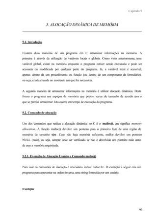Capítulo 5



                   5. ALOCAÇÃO DINÂMICA DE MEMÓRIA



5.1. Introdução


Existem duas maneiras de um programa em C armazenar informações na memória. A
primeira é através da utilização de variáveis locais e globais. Como visto anteriormente, uma
variável global, existe na memória enquanto o programa estiver sendo executado e pode ser
acessada ou modificada por qualquer parte do programa. Já, a variável local é acessível,
apenas dentro de um procedimento ou função (ou dentro de um componente de formulário),
ou seja, criada e usada no momento em que for necessária.


A segunda maneira de armazenar informações na memória é utilizar alocação dinâmica. Desta
forma o programa usa espaços da memória que podem variar de tamanho de acordo c o
                                                                               om
que se precisa armazenar. Isto ocorre em tempo de execução do programa.


5.2. Comando de alocação


Um dos comandos que realiza a alocação dinâmica no C é o malloc(), que significa memory
allocation. A função malloc() devolve um ponteiro para o primeiro byte de uma região de
memória de tamanho size. Caso não haja memória suficiente, malloc devolve um ponteiro
NULL (nulo), ou seja, sempre deve ser verificado se não é devolvido um ponteiro nulo antes
de usar a memória requisitada.


5.2.1. Exemplo de Alocação Usando o Comando malloc()


Para usar os comandos de alocação é necessário incluir <alloc.h>. O exemplo a seguir cria um
programa para apresentar na ordem inversa, uma string fornecida por um usuário.




Exemplo




                                                                                           93
 