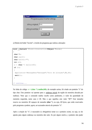 Capítulo 5




a) Dentro do botão "inverte", o trecho do programa que realiza a alocação:


void __fastcall TForm1::InverteClick(TObject *Sender)
{
    char *s;
    char aux[2];
    char buf[41]="";
    int x=0;
    s = (char *) malloc(40);
    if (!s)
    {
        Application->MessageBox("mensagem","erro de alocação",MB_OK);
        exit(1);
    }


// continua....



Na linha de código s = (char *) malloc(40); do exemplo acima, foi criado um ponteiro "s" do
tipo char. Este ponteiro vai apontar para o endereço inicial, da região de memória alocada por
malloc(). Note que o comando malloc recebe como parâmetro, o valor da quantidade de
memória requerida, neste caso é 40. Mas o que significa este valor "40"? Este tamanho
reserva na memória 40 espaços de tamanho (
                                         char *), ou seja, 40 bytes, que estão reservados
pelo programa e podem, agora, ser acessados através do ponteiro "s".


Após a criação de "s", é necessário (e obrigatório) testar se o ponteiro existe, ou seja, se ele
aponta para algum endereço na memória não nulo. Se por algum motivo, o ponteiro não puder



                                                                                              94
 