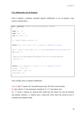 Capítulo 5



5.2.2. Melhorando o Uso de Ponteiros


Pode-se melhorar o programa, realizando algumas modificações no uso de ponteiros, como
mostra o exemplo abaixo:


Void __fastcall TForm1::InverteClick(TObject *Sender)
{
    char *s;     [1]
    char *aux;     [2]
    int x=0, y=0;        [3]


    s = (Edit1->Text.c_str()); [4]


    while (*s) { s++; x++; } [5] // calcula o tamanho da string


    aux =     (char *) malloc(x); [6] // cria dinamicamente uma área para aux
    if (!aux) [7]
    {
        Application->MessageBox("mensagem","erro de alocação",MB_OK);
        exit(1); [8]
    }


    while(y < x) {aux[y++] = *(--s); } [9] // inverte a string
    aux[y] = '0'; [10]
    Edit2->Text = aux; [11]
    free(aux); [12]
}



Neste exemplo, temos as seguintes modificações:


[1] e [2] tanto "s" quanto "aux" são ponteiros para string, "buf" não é mais necessário.
[3] duas variáveis; "x" que armazenará o tamanho de "s", e "y" para indexar "aux".
[4] "s" recebe o endereço da string de Edit1; lembre que uma string é um vetor de caracteres
cujo primeiro elemento é o endereço para a string toda. Desta forma não precisa-se usar os
comandos para manipular strings.




                                                                                                   96
 