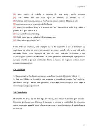 Capítulo 5



[5]   outra    maneira     de    calcular     o    tamanho    de    uma       string,   usando     ponteiros.
[6]   "aux"    aponta    para    uma        nova   região    na    memória,      do     tamanho    de    "s".
[7] testa se o ponteiro existe, ou seja, se "aux" aponta para um endereço diferente de nulo.
[8] encerra o programa se a memória não foi alocada.
[9] inverte o conteúdo da string "s" e armazena em "aux". Incrementa-se índice de y e move o
ponteiro de "s" para o início de "s".
[10] acrescenta finalizador de string.
[11] Edit2 recebe aux; na verdade, o Edit aponta para aux.
[12] libera a área apontada por "aux".


Como pode ser observado, neste exemplo não se fez necessário o uso de bibliotecas de
manipulação de string, ou seja, o programador tem maior controle sobre o que está sendo
executado. Muitas vezes, linguagens de mais alto nível, mascaram efetivamente o que
acontece após o comando ser executado. Da forma apresentada neste exemplo, o programador
consegue entender o que está acontecendo durante a execução do programa, evitando inserir
comandos desnecessários.


5.3. Exercícios


1- O que acontece se for alocado para aux um tamanho de memória diferente do valor de x?
2- Crie um EditBox no formulário para apresentar o conteúdo do ponteiro "aux", após ser
executada a linha [12]. O que será apresentado na tela? Que cuidados deve-se ter ao liberar a
memória apontada pelos ponteiros?


5.4. Portabilidade


O tamanho em bytes, de um dado tipo de variável, pode mudar de máquina para máquina.
Para evitar problemas com diferenças de tamanhos e assegurar a portabilidade de programas,
usa-se o operador sizeof(). sizeof informa ao programa o tamanho cujo tipo de variável ocupa
na memória.




                                                                                                          97
 
