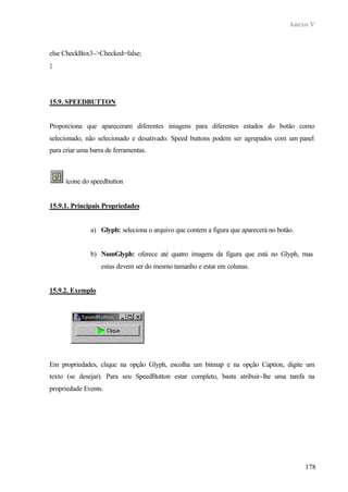 Anexo V
178
else CheckBox3->Checked=false;
}
15.9. SPEEDBUTTON
Proporciona que apareceram diferentes imagens para diferentes estados do botão como
selecionado, não selecionado e desativado. Speed buttons podem ser agrupados com um panel
para criar uma barra de ferramentas.
ícone do speedbutton
15.9.1. Principais Propriedades
a) Glyph: seleciona o arquivo que contem a figura que aparecerá no botão.
b) NumGlyph: oferece até quatro imagens da figura que está no Glyph, mas
estas devem ser do mesmo tamanho e estar em colunas.
15.9.2. Exemplo
Em propriedades, clique na opção Glyph, escolha um bitmap e na opção Caption, digite um
texto (se desejar). Para seu SpeedButton estar completo, basta atribuir-lhe uma tarefa na
propriedade Events.
 