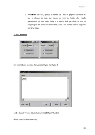 Anexo V
181
c) MultiLine: se False, quando o número de tiras de páginas for maior do
que o número de tiras que cabem no topo do botão, elas estarão
apresentadas em uma única linha e o usuário terá que clicar na seta de
rolagem para ter acesso às demais tiras, caso True, as tiras estarão dispostas
em várias linhas.
15.11.2. Exemplo
Em propriedades, na opção Tabs, digitar Página 1 e Página 2.
void __fastcall TForm1::RadioButton5Click(TObject *Sender)
{
if(TabControl1->TabIndex==0)
 