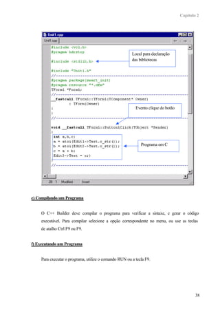 Capítulo 2
38
e) Compilando um Programa
O C++ Builder deve compilar o programa para verificar a sintaxe, e gerar o código
executável. Para compilar selecione a opção correspondente no menu, ou use as teclas
de atalho Ctrl F9 ou F9.
f) Executando um Programa
Para executar o programa, utilize o comando RUN ou a tecla F9.
Local para declaração
das bibliotecas
Evento clique do botão
Programa em C
 