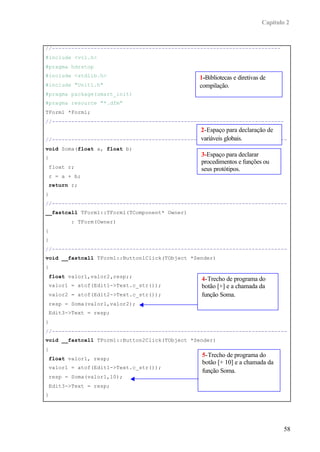 Capítulo 2
58
//-----------------------------------------------------------------------
#include <vcl.h>
#pragma hdrstop
#include <stdlib.h>
#include "Unit1.h"
#pragma package(smart_init)
#pragma resource "*.dfm"
TForm1 *Form1;
//------------------------------------------------------------------------
//-------------------------------------------------------------------------
void Soma(float a, float b)
{
float r;
r = a + b;
return r;
}
//-------------------------------------------------------------------------
__fastcall TForm1::TForm1(TComponent* Owner)
: TForm(Owner)
{
}
//-------------------------------------------------------------------------
void __fastcall TForm1::Button1Click(TObject *Sender)
{
float valor1,valor2,resp;;
valor1 = atof(Edit1->Text.c_str());
valor2 = atof(Edit2->Text.c_str());
resp = Soma(valor1,valor2);
Edit3->Text = resp;
}
//-------------------------------------------------------------------------
void __fastcall TForm1::Button2Click(TObject *Sender)
{
float valor1, resp;
valor1 = atof(Edit1->Text.c_str());
resp = Soma(valor1,10);
Edit3->Text = resp;
}
1-Bibliotecas e diretivas de
compilação.
2-Espaço para declaração de
variáveis globais.
3-Espaço para declarar
procedimentos e funções ou
seus protótipos.
4-Trecho de programa do
botão [+] e a chamada da
função Soma.
5-Trecho de programa do
botão [+ 10] e a chamada da
função Soma.
 