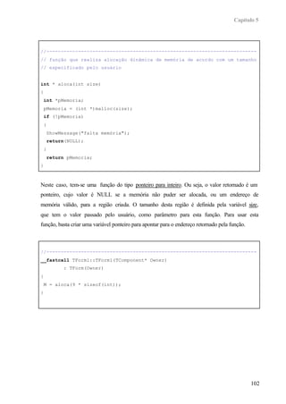 Capítulo 5
102
//-------------------------------------------------------------------------
// função que realiza alocação dinâmica de memória de acordo com um tamanho
// especificado pelo usuário
int * aloca(int size)
{
int *pMemoria;
pMemoria = (int *)malloc(size);
if (!pMemoria)
{
ShowMessage("falta memória");
return(NULL);
}
return pMemoria;
}
Neste caso, tem-se uma função do tipo ponteiro para inteiro. Ou seja, o valor retornado é um
ponteiro, cujo valor é NULL se a memória não puder ser alocada, ou um endereço de
memória válido, para a região criada. O tamanho desta região é definida pela variável size,
que tem o valor passado pelo usuário, como parâmetro para esta função. Para usar esta
função, basta criar uma variável ponteiro para apontar para o endereço retornado pela função.
//-------------------------------------------------------------------------
__fastcall TForm1::TForm1(TComponent* Owner)
: TForm(Owner)
{
M = aloca(9 * sizeof(int));
}
 