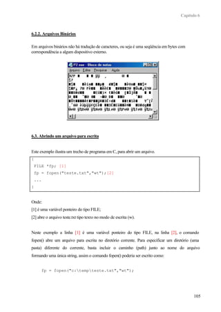 Capítulo 6
105
6.2.2. Arquivos Binários
Em arquivos binários não há tradução de caracteres, ou seja é uma seqüência em bytes com
correspondência a algum dispositivo externo.
6.3. Abrindo um arquivo para escrita
Este exemplo ilustra um trecho de programa em C, para abrir um arquivo.
{
FILE *fp; [1]
fp = fopen("teste.txt","wt");[2]
...
}
Onde:
[1] é uma variável ponteiro do tipo FILE;
[2] abre o arquivo teste.txt tipo texto no modo de escrita (w).
Neste exemplo a linha [1] é uma variável ponteiro do tipo FILE, na linha [2], o comando
fopen() abre um arquivo para escrita no diretório corrente. Para especificar um diretório (uma
pasta) diferente do corrente, basta incluir o caminho (path) junto ao nome do arquivo
formando uma única string, assim o comando fopen() poderia ser escrito como:
fp = fopen("c:tempteste.txt","wt");
 