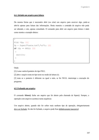 Capítulo 6
107
6.4. Abrindo um arquivo para leitura
Da mesma forma que é necessário abrir (ou criar) um arquivo para escrever algo, pode-se
abrí-lo apenas para leitura das informações. Desta maneira o conteúdo do arquivo não pode
ser alterado, e sim, apenas consultado. O comando para abrir um arquivo para leitura é dado
como mostra o exemplo abaixo:
{
FILE *fp; [1]
fp = fopen("teste.txt","rt"); [2]
if (fp == NULL) [3]
{
exit(1);
}
}
Onde:
[1] é uma variável ponteiro do tipo FILE;
[2] abre o arquivo teste.txt tipo texto no modo de leitura (r);
[3] testa se o ponteiro é diferente ou igual a nulo, se for NULL interrompe a execução do
programa.
6.5. Fechando um arquivo
O comando fclose() fecha um arquivo que foi aberto pela chamada de fopen(). Sempre, a
operação com arquivos acontece nesta sequência:
Um arquivo aberto, quando não for sofrer mais nenhum tipo de operação, obrigatoriamente
deve ser fechado. Se não for fechado, o arquivo pode ficar definitivamente inacessível.
 