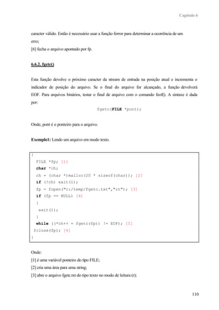 Capítulo 6
110
caracter válido. Então é necessário usar a função ferror para determinar a ocorrência de um
erro;
[6] fecha o arquivo apontado por fp.
6.6.2. fgetc()
Esta função devolve o próximo caracter da stream de entrada na posição atual e incrementa o
indicador de posição do arquivo. Se o final do arquivo for alcançado, a função devolverá
EOF. Para arquivos binários, testar o final de arquivo com o comando feof(). A sintaxe é dada
por:
fgetc(FILE *pont);
Onde, pont é o ponteiro para o arquivo.
Exemplo1: Lendo um arquivo em modo texto.
{
FILE *fp; [1]
char *ch;
ch = (char *)malloc(20 * sizeof(char)); [2]
if (!ch) exit(1);
fp = fopen("c:/temp/fgetc.txt","rt"); [3]
if (fp == NULL) [4]
{
exit(1);
}
while ((*ch++ = fgetc(fp)) != EOF); [5]
fclose(fp); [6]
}
Onde:
[1] é uma variável ponteiro do tipo FILE;
[2] cria uma área para uma string;
[3] abre o arquivo fgetc.txt do tipo texto no modo de leitura (r);
 